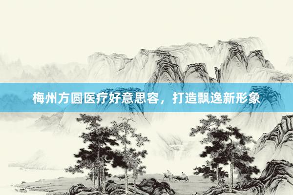 梅州方圆医疗好意思容，打造飘逸新形象